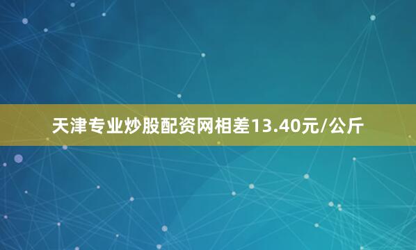 天津专业炒股配资网相差13.40元/公斤