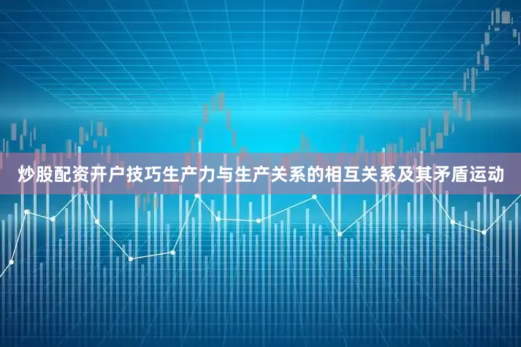 炒股配资开户技巧生产力与生产关系的相互关系及其矛盾运动