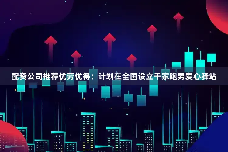 配资公司推荐优劳优得；计划在全国设立千家跑男爱心驿站