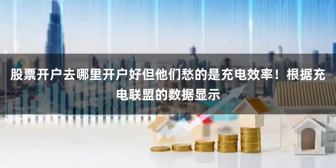 股票开户去哪里开户好但他们愁的是充电效率！根据充电联盟的数据显示