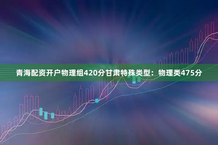 青海配资开户物理组420分甘肃特殊类型：物理类475分