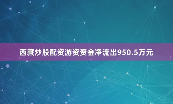 西藏炒股配资游资资金净流出950.5万元