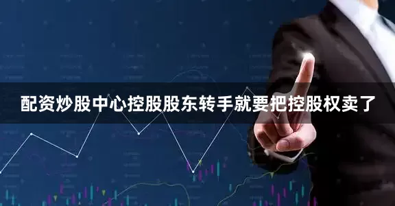 配资炒股中心控股股东转手就要把控股权卖了