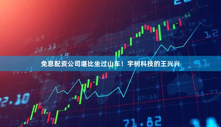 免息配资公司堪比坐过山车！宇树科技的王兴兴