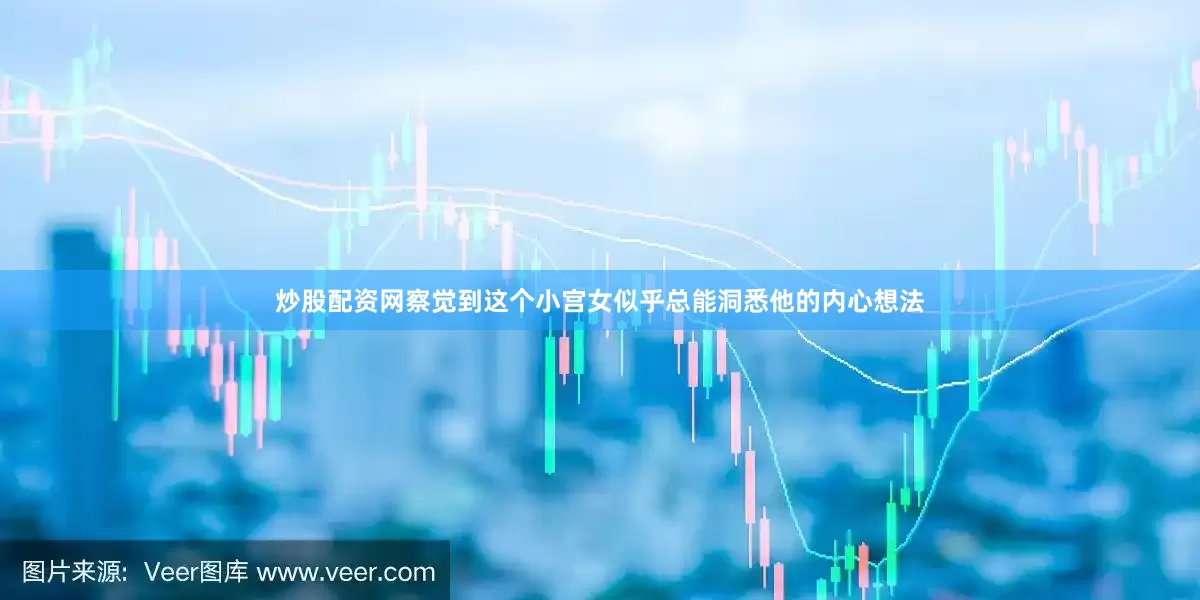 炒股配资网察觉到这个小宫女似乎总能洞悉他的内心想法
